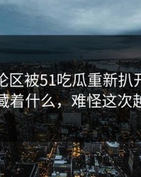 那条评论区被51吃瓜重新扒开后，背后到底藏着什么，难怪这次越传越快
