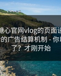 别笑，糖心官网vlog的页面设计很精——背后的广告结算机制 - 你以为结束了？才刚开始