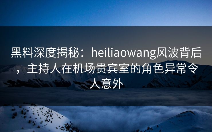 黑料深度揭秘：heiliaowang风波背后，主持人在机场贵宾室的角色异常令人意外
