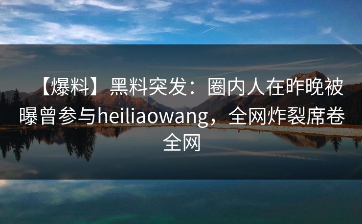 【爆料】黑料突发：圈内人在昨晚被曝曾参与heiliaowang，全网炸裂席卷全网