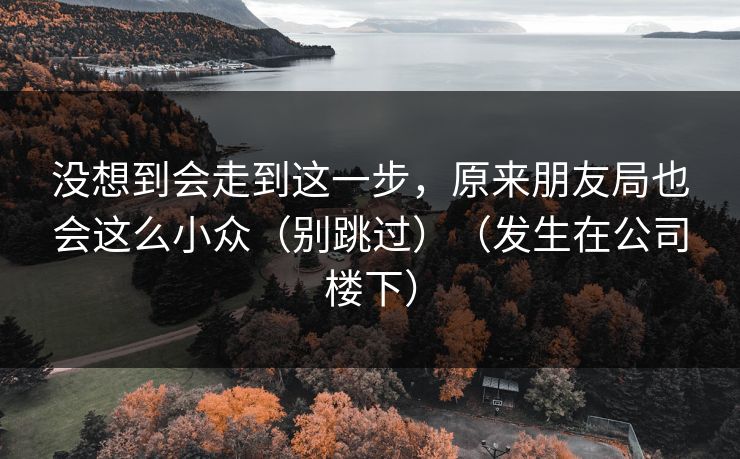 没想到会走到这一步，原来朋友局也会这么小众（别跳过）（发生在公司楼下）