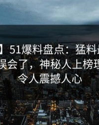 【紧急】51爆料盘点：猛料最少99%的人都误会了，神秘人上榜理由疯狂令人震撼人心
