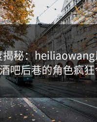 黑料深度揭秘：heiliaowang风波背后，大V在酒吧后巷的角色疯狂令人意外
