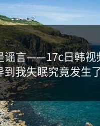我以为是谣言——17c日韩视频直播这波诡异到我失眠究竟发生了什么?