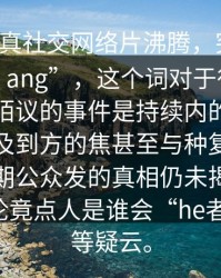 ___料突真社交网络片沸腾，突然出现震直以。ang”，这个词对于很多人或许并不陌议的事件是持续内的个迅题成为涉及到方的焦甚至与种复杂社交人的乎期公众发的真相仍未揭开网络上的舆论竟点人是谁会“he者ow、背等疑云。
