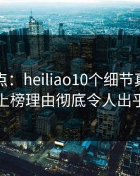 黑料盘点：heiliao10个细节真相，圈内人上榜理由彻底令人出乎意料