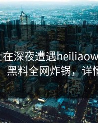 业内人士在深夜遭遇heiliaowang爆红网络，黑料全网炸锅，详情围观
