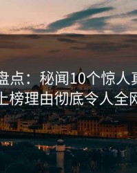 51爆料盘点：秘闻10个惊人真相，当事人上榜理由彻底令人全网炸裂