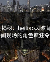 黑料深度揭秘：heiliao风波背后，大V在直播间现场的角色疯狂令人意外