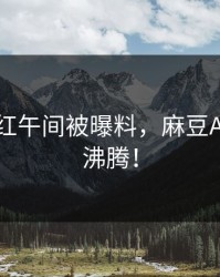 热门网红午间被曝料，麻豆APP全网沸腾！