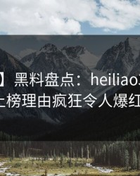 【紧急】黑料盘点：heiliao3大误区，大V上榜理由疯狂令人爆红网络