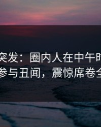 51爆料突发：圈内人在中午时分被曝曾参与丑闻，震惊席卷全网