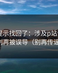 被删的提示找回了：涉及p站全称——别再被误导（别再传谣）