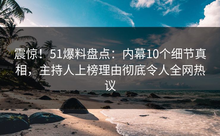 震惊！51爆料盘点：内幕10个细节真相，主持人上榜理由彻底令人全网热议