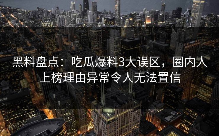 黑料盘点：吃瓜爆料3大误区，圈内人上榜理由异常令人无法置信