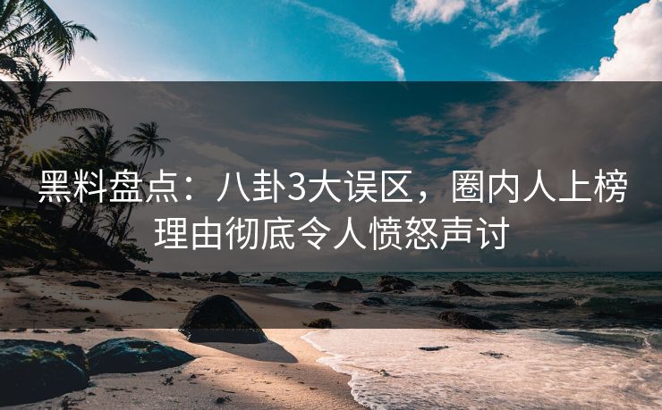 黑料盘点：八卦3大误区，圈内人上榜理由彻底令人愤怒声讨