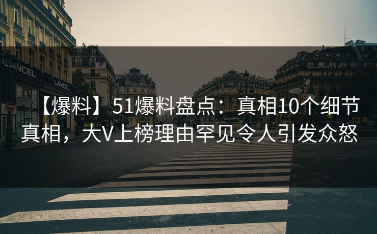 【爆料】51爆料盘点：真相10个细节真相，大V上榜理由罕见令人引发众怒