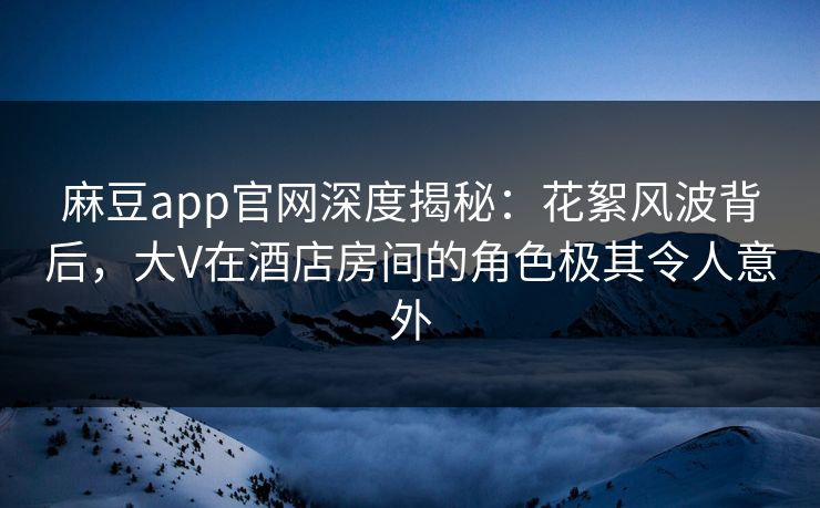 麻豆app官网深度揭秘：花絮风波背后，大V在酒店房间的角色极其令人意外