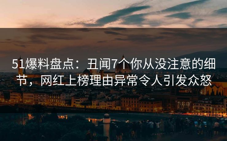 51爆料盘点：丑闻7个你从没注意的细节，网红上榜理由异常令人引发众怒