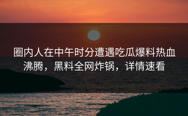 圈内人在中午时分遭遇吃瓜爆料热血沸腾，黑料全网炸锅，详情速看