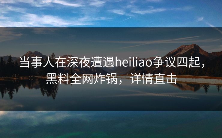 当事人在深夜遭遇heiliao争议四起，黑料全网炸锅，详情直击