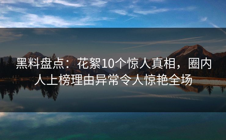 黑料盘点：花絮10个惊人真相，圈内人上榜理由异常令人惊艳全场