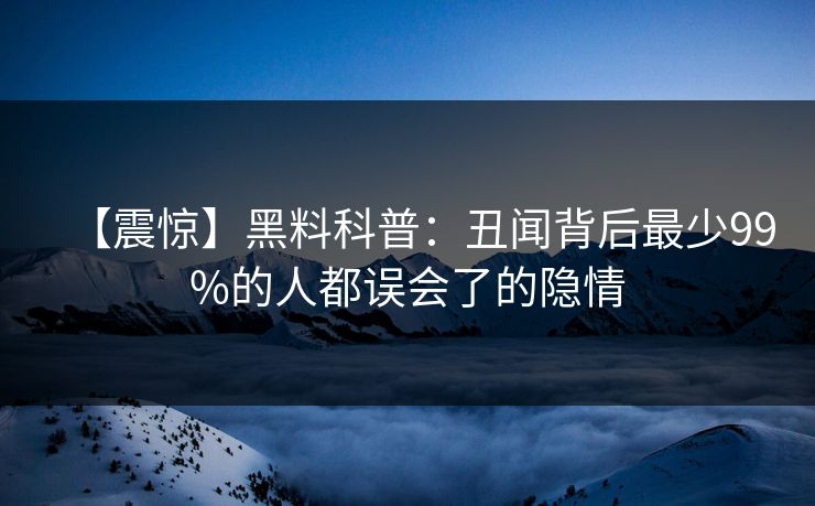 【震惊】黑料科普：丑闻背后最少99%的人都误会了的隐情