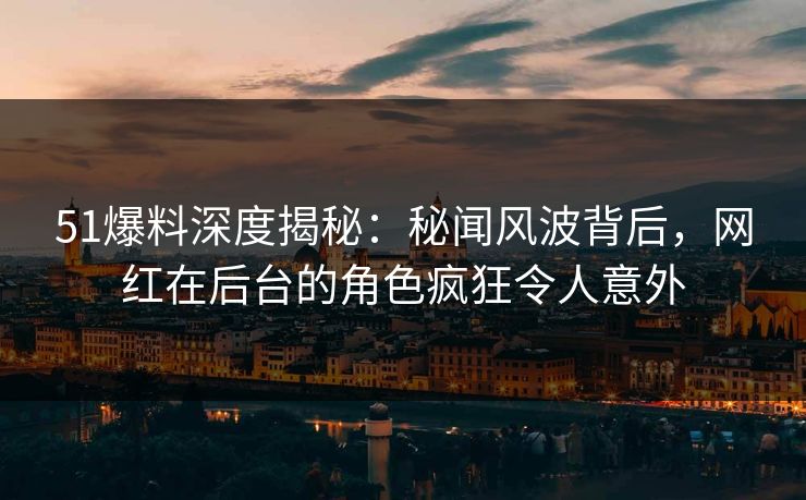 51爆料深度揭秘：秘闻风波背后，网红在后台的角色疯狂令人意外