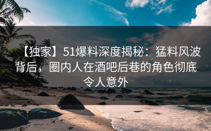 【独家】51爆料深度揭秘：猛料风波背后，圈内人在酒吧后巷的角色彻底令人意外