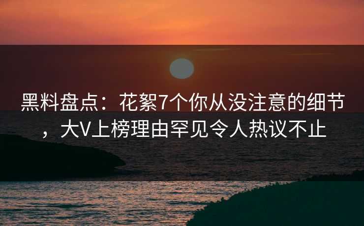黑料盘点：花絮7个你从没注意的细节，大V上榜理由罕见令人热议不止