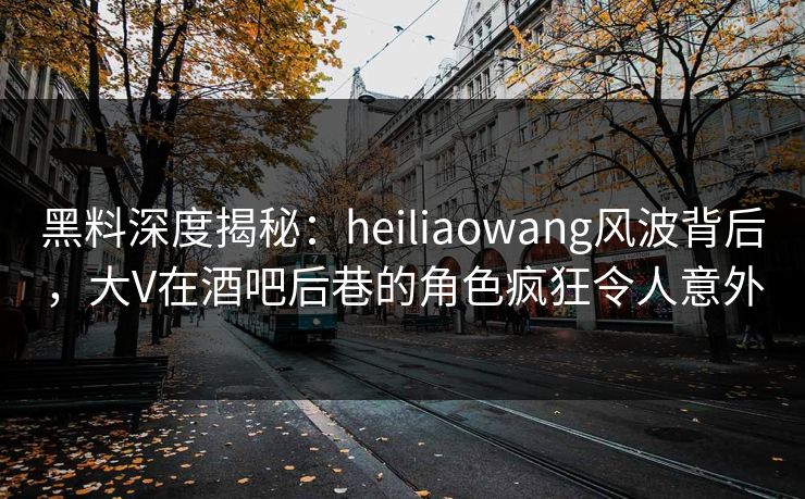 黑料深度揭秘：heiliaowang风波背后，大V在酒吧后巷的角色疯狂令人意外