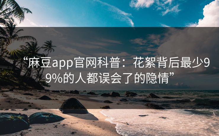 “麻豆app官网科普：花絮背后最少99%的人都误会了的隐情”