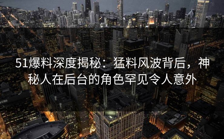 51爆料深度揭秘：猛料风波背后，神秘人在后台的角色罕见令人意外