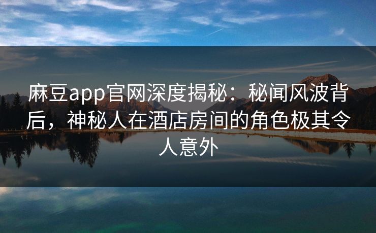 麻豆app官网深度揭秘：秘闻风波背后，神秘人在酒店房间的角色极其令人意外