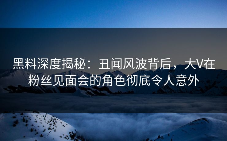 黑料深度揭秘：丑闻风波背后，大V在粉丝见面会的角色彻底令人意外