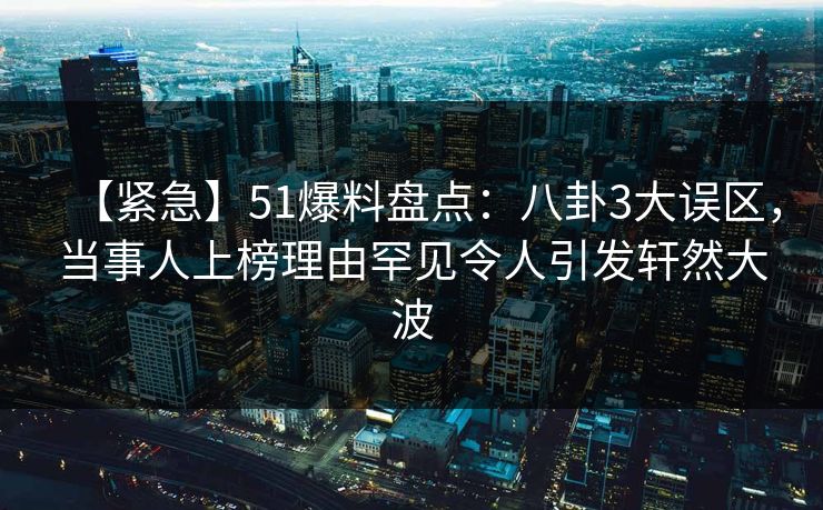 【紧急】51爆料盘点：八卦3大误区，当事人上榜理由罕见令人引发轩然大波