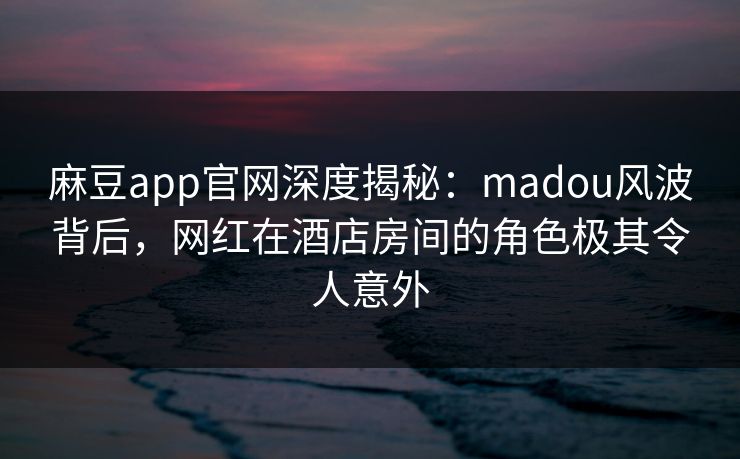 麻豆app官网深度揭秘：madou风波背后，网红在酒店房间的角色极其令人意外