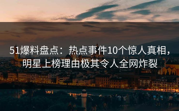 51爆料盘点：热点事件10个惊人真相，明星上榜理由极其令人全网炸裂