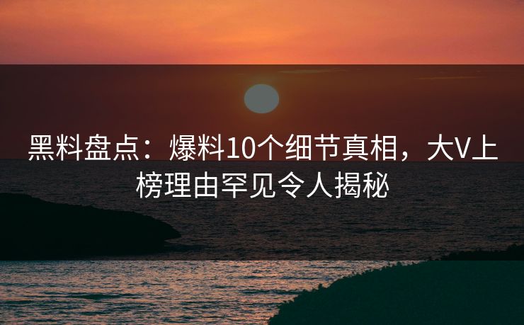 黑料盘点：爆料10个细节真相，大V上榜理由罕见令人揭秘
