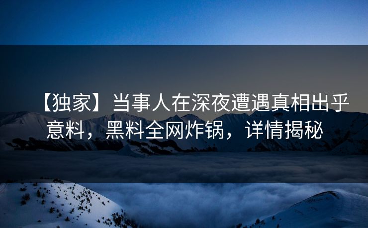 【独家】当事人在深夜遭遇真相出乎意料，黑料全网炸锅，详情揭秘