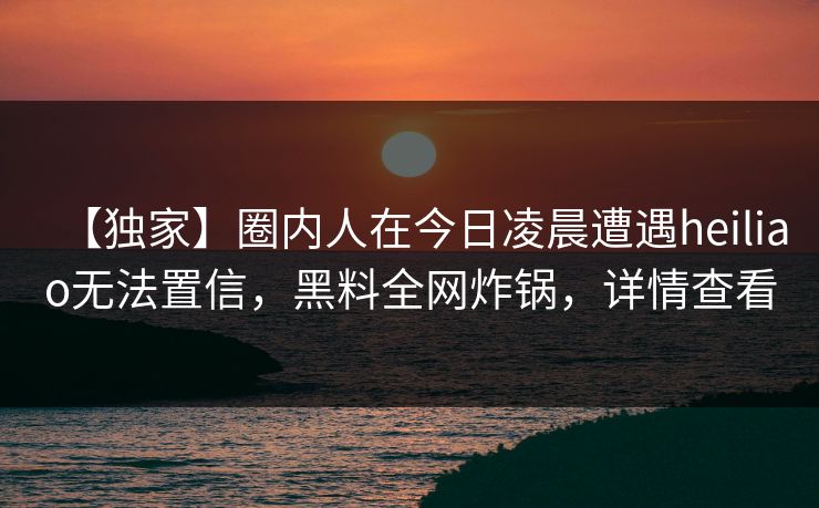【独家】圈内人在今日凌晨遭遇heiliao无法置信，黑料全网炸锅，详情查看