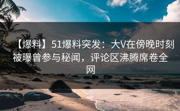 【爆料】51爆料突发：大V在傍晚时刻被曝曾参与秘闻，评论区沸腾席卷全网
