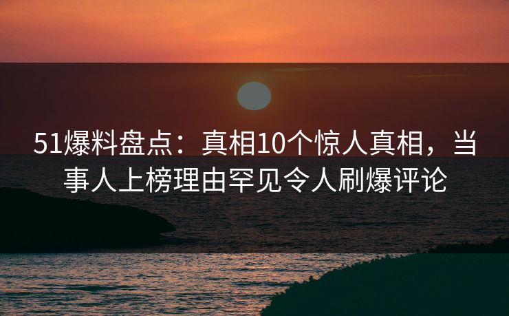 51爆料盘点：真相10个惊人真相，当事人上榜理由罕见令人刷爆评论