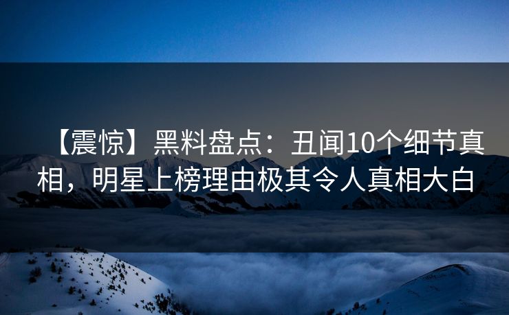 【震惊】黑料盘点：丑闻10个细节真相，明星上榜理由极其令人真相大白