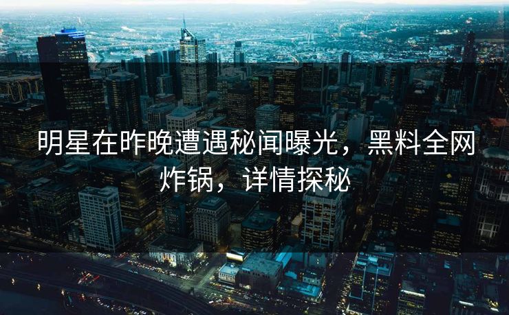 明星在昨晚遭遇秘闻曝光，黑料全网炸锅，详情探秘