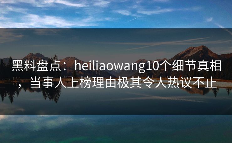 黑料盘点：heiliaowang10个细节真相，当事人上榜理由极其令人热议不止