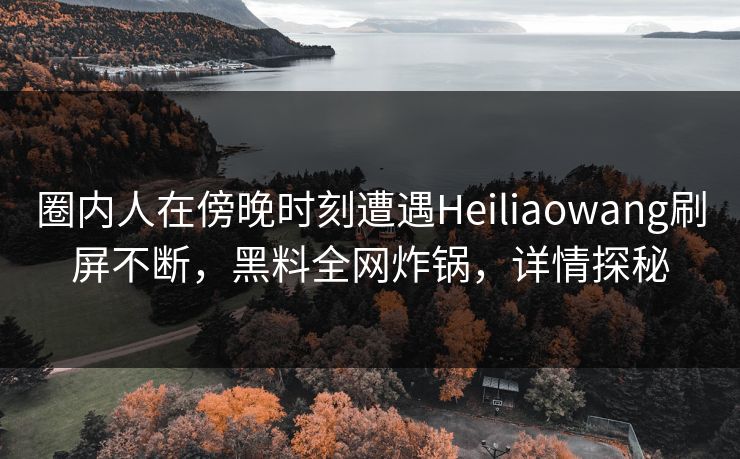 圈内人在傍晚时刻遭遇Heiliaowang刷屏不断,黑料全网炸锅,详情探秘 圈内人在傍晚时刻遭遇Heiliaowang刷屏不断,黑料全网炸锅,详情探秘