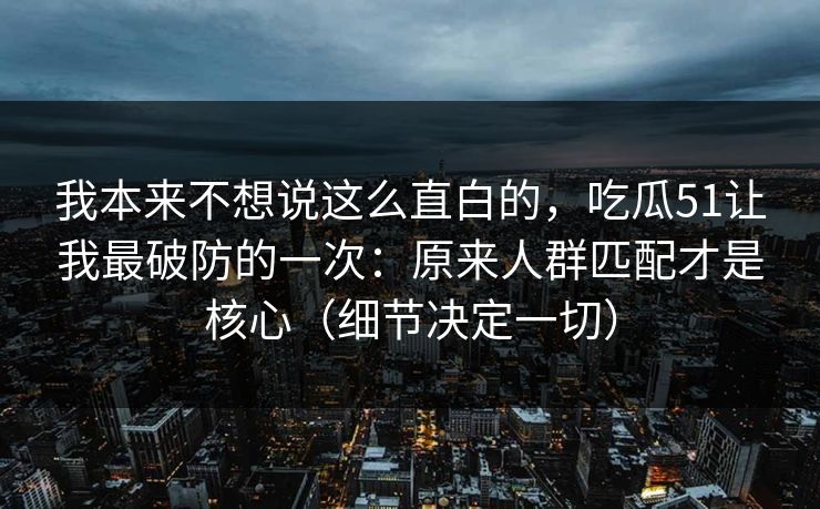 我本来不想说这么直白的,吃瓜51让我最破防的一次:原来人群匹配才是核心(细节决定一切) 我本来不想说这么直白的,吃瓜51让我最破防的一次:原来人群匹配才是核心(细节决定一切)